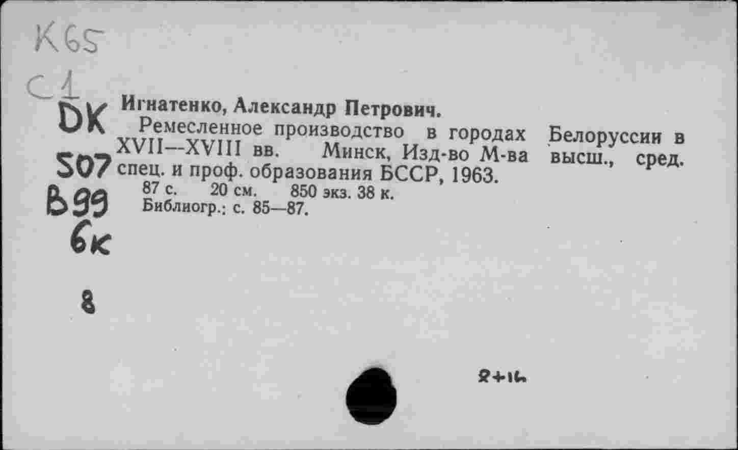 ﻿rsiZ Игнатенко, Александр Петрович.
МК Ремесленное производство в городах Белоруссии в «. -ЛУП—XVIII вв. Минск, Изд-во М-ва высш., сред. OU/ спец, и проф. образования БССР, 1963.
О, лл 8^ с- 20 см. 850 экз. 38 к.
О Библиогр.; с. 85—87.